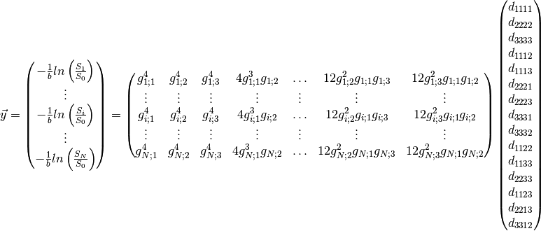 \vec{y}
=
\begin{pmatrix}
-\frac{1}{b}ln\left(\frac{S_1}{S_0}\right) \\
\vdots \\
-\frac{1}{b}ln\left(\frac{S_i}{S_0}\right) \\
\vdots \\
-\frac{1}{b}ln\left(\frac{S_N}{S_0}\right) \\
\end{pmatrix}
=
\begin{pmatrix}
g_{1;1}^4 & g_{1;2}^4 & g_{1;3}^4 & 4 g_{1;1}^3 g_{1;2} &
\ldots & 12 g_{1;2}^2 g_{1;1} g_{1;3} & 12 g_{1;3}^2 g_{1;1} g_{1;2} \\
\vdots & \vdots & \vdots & \vdots & \vdots & \vdots & \vdots \\
g_{i;1}^4 & g_{i;2}^4 & g_{i;3}^4 & 4 g_{i;1}^3 g_{i;2} &
\ldots & 12 g_{i;2}^2 g_{i;1} g_{i;3} & 12 g_{i;3}^2 g_{i;1} g_{i;2} \\
\vdots & \vdots & \vdots & \vdots & \vdots & \vdots & \vdots \\
g_{N;1}^4 & g_{N;2}^4 & g_{N;3}^4 & 4 g_{N;1}^3 g_{N;2} &
\ldots & 12 g_{N;2}^2 g_{N;1} g_{N;3} & 12 g_{N;3}^2 g_{N;1} g_{N;2}
\end{pmatrix}
\begin{pmatrix}
d_{1111} \\
d_{2222} \\
d_{3333} \\
d_{1112} \\
d_{1113} \\
d_{2221} \\
d_{2223} \\
d_{3331} \\
d_{3332} \\
d_{1122} \\
d_{1133} \\
d_{2233} \\
d_{1123} \\
d_{2213} \\
d_{3312}
\end{pmatrix}