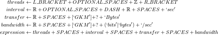 threads &\gets L\_BRACKET + OPTIONAL\_SPACES + \mathbb{Z} + R\_BRACKET\\
interval &\gets \mathbb{R} + OPTIONAL\_SPACES + DASH + \mathbb{R} + SPACES + `sec'\\
transfer &\gets \mathbb{R} + SPACES + [`GKM'] + ? + `Bytes'\\
bandwidth &\gets \mathbb{R} + SPACES + [`GKM'] + ? + (`bits'| `bytes') + `/sec'\\
expression  &\gets threads + SPACES + interval + SPACES + transfer + SPACES + bandwidth\\