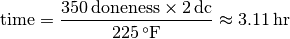 \text{time} =
\displaystyle
     \frac
        {350 \,\text{doneness} \times
         2 \,\mathrm{dc}}
        {225 \,^{\circ}\mathrm{F}} \approx 3.11 \,\mathrm{hr}